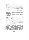 Et si le vin qu’on boit, si l’amour même, Finissent comme tout dans le néant. Tant que l’on vit, l’on est ce qu’on sera À l’heure où l’on ne sera plus, — plus rien. R. C., XLVII . ce qui est d’abord un contresens, puis un non-sens. Voici le quatrain exact d’Omar Khayyam : Ô Khayyam, si tu es ivre de vin, sois heureux. — Si tu es assis près d’un adolescent sans rides, sois heureux. — Comme le compte de la vie est à la fin néant, — suppose que tu n’es plus ; tu vis, donc sois heureux. Nicolas a donné une traduction intégrale d’Omar Khayyam. Nicolas s’obstine à prendre Khayyam pour un mystique qui se masque. Cela l’entraîne à de singulières méprises. Nicolas,