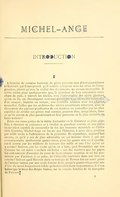 MICHEL-ANGE INTRODUCTION I L’histoire de certains hommes de génie présente tant d’invraisemblance à l’écrivain qui l’entreprend, qu’il semble composer avec les rêves de l’imagination, plutôt qu’avec la réalité des documents, un roman incroyable. Il arrive même pour quelques-uns que, la grandeur de leur renommée marchant de pair, à travers les siècles, avec l’universalité des récits glorieux qu’on en fit, un chroniqueur nouveau paraîtrait tout au moins téméraire d’en essayer, histoire ou roman, une nouvelle relation avec des chartes nouvelles. Celles que les archives des siècles postérieurs réservent, avec la découverte des papiers posthumes de ces maîtres, ne sont-elles pas les plus capables de révéler ces génies mal connus, peut-on dire, jusqu’alors, dans ce qu’ils eurent de plus passionnant en leur personne et de plus imitable en leurs actions ? Entre ces rares génies de la faible humanité où le Créateur se plaît, parfois, à résumer sa puissance et à révéler sa grandeur comme en une autre incarnation capable de renouveler la foi des hommes matériels en il invisible Divinité, Michel-Ange en fut un que l’histoire, à juste titre, proposa par mille récits à l’admiration de la postérité. Et cependant, aujourd’hui encore, ce qu’il y eut de plus admirable en cet homme divin à qui ses contemporains attribuèrent quatre âmes, pour les quatre arts où il excella, est-il connu par les millions de lecteurs des mille et une Vies qu’on en a écrites ? Sait-on, par les récits qu’on en a faits, quel Prométhée sur son Caucase fut cet autre « esclave enchainé » sur des marbres que les papes lui ordonnèrent d’extraire du cœur de la montagne soumise et ne lui permirent pas d’animer, à sa guise, de l’étincelle maîtrisée dans son âme en révolte ? Sait-on quel Hercule dans sa tunique de Nessus fut cet autre géant de l’amour vaincu par une seule femme dont, jusqu’à quatre-vingt-neuf ans d’une vie aussi longuement fidèle qu’indéfectiblement respectueuse, il n’osa baiser que le bout des doigts blancs, sur la couche funèbre de la marquise de Pescara ?