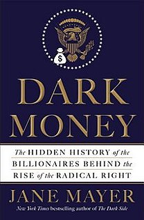 Dark Money: The Hidden History of the Billionaires Behind the Rise of the Radical Right (2016) is a non-fiction book written by the American investigative journalist Jane Mayer, about a network of extremely wealthy conservative Republicans, foremost among them Charles and David Koch, who have together funded an array of organizations that work in tandem to influence academic institutions, think tanks, the courts, statehouses, Congress, and the American presidency for their own benefit. Mayer particularly discusses the Koch family and their political activities, along with Richard Mellon Scaife and John M. Olin and the DeVos and Coors families.