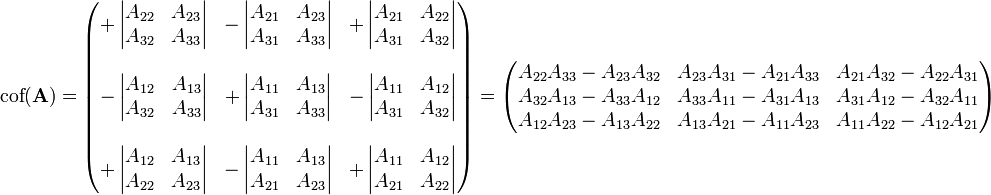     \mbox{cof}(\mathbf{A}) =    \begin{pmatrix}        +       \left |          \begin{matrix} A_{22} & A_{23} \\              A_{32} & A_{33}           \end{matrix}       \right | &       -       \left |          \begin{matrix}             A_{21} & A_{23} \\             A_{31} & A_{33}          \end{matrix}       \right | &       +       \left |          \begin{matrix}             A_{21} & A_{22} \\             A_{31} & A_{32}          \end{matrix}       \right | \\        & & \\       -       \left |          \begin{matrix}             A_{12} & A_{13} \\             A_{32} & A_{33}          \end{matrix}       \right | &       +       \left |          \begin{matrix}             A_{11} & A_{13} \\             A_{31} & A_{33}          \end{matrix}       \right | &       -       \left |          \begin{matrix}             A_{11} & A_{12} \\             A_{31} & A_{32}          \end{matrix}       \right| \\       & & \\       +       \left |          \begin{matrix}             A_{12} & A_{13} \\             A_{22} & A_{23}          \end{matrix}       \right | &       -       \left |          \begin{matrix}             A_{11} & A_{13} \\             A_{21} & A_{23}          \end{matrix}       \right | &       +       \left |          \begin{matrix}             A_{11} & A_{12} \\             A_{21} & A_{22}          \end{matrix}       \right|    \end{pmatrix} =    \begin{pmatrix}        A_{22}A_{33} - A_{23}A_{32} & A_{23}A_{31} - A_{21}A_{33} & A_{21}A_{32} - A_{22}A_{31}\\       A_{32}A_{13} - A_{33}A_{12} & A_{33}A_{11} - A_{31}A_{13} & A_{31}A_{12} - A_{32}A_{11}\\       A_{12}A_{23} - A_{13}A_{22} & A_{13}A_{21} - A_{11}A_{23} & A_{11}A_{22} - A_{12}A_{21}    \end{pmatrix} 