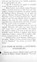 c’est moi qui fais tort à vos intérêts matériels. Je me souviendrai de cela. — Oh ! M. le premier, j’y gagne au centuple à tant d’autres points de vue… — Mais Cartier, mon enfant, insista l’homme d’État, souriant toujours et cette fois non sans malice, a épousé l’an dernier une petite cousine de Madame Olivier Précourt, car la mère de celle-ci, Madame Édouard Raymond, est une Perrault, vous ne le saviez peut-être pas… Alors, cela ne vous fera pas changer d’avis ce rapprochement des amis de votre enfance, dit-il en regardant bien attentivement cette fois, le jeune homme, qu’il voyait se troubler un peu. — Je n’ai plus de relations suivies… avec la famille Précourt, dit enfin, les yeux bas, la voix moins sûre, le pauvre Michel. Un orphelin, pauvre comme je le suis, et qui n’a pas le moindre avenir brillant à espérer, doit savoir rester dans l’ombre… même s’il en souffre, acheva-t-il courageusement et en levant la tête. — Parfait, alors, jeune homme. Faites à votre guise. Nelson, je vous reverrai tout à l’heure à la Chambre ? Au revoir, au revoir, Messieurs. II. LA VISITE DE MICHEL À SAINT-DENIS-SUR-RICHELIEU Depuis une semaine, Michel faisait partie du bureau de Maître Amable Berthelot. Il se sen-