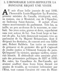 I. — L’HONORABLE LOUIS-HIPPOLYTE LA FONTAINE REÇOIT UNE VISITE AU soir d’une belle journée de mai 1848, l’honorable Louis-Hippolyte La Fontaine, premier ministre du Canada, réintégrait, seul, sa maison, sise à Montréal, rue de l’Aqueduc, au faubourg Saint-Antoine. Il sortait d’une séance mouvementée du parlement. Très las, sa taille, un peu au-dessus de la moyenne, se courbait. Ses yeux noirs, graves et doux, regardaient sans voir autour de lui. Son front large se barrait de plis. La lutte demeurait toujours vive au parlement de Sa Majesté Britannique, dont il dirigeait les destinées, de concert avec son fidèle ami, Robert Baldwin. Les tories ne cessaient de grimacer et de protester dès qu’il s’agissait de rendre justice à l’élément français du pays. Qu’importe ! la victoire, quoique tardive, sonnerait bientôt. Il obtiendrait cette amnistie générale des prisonniers politiques de 1837 et 1838. En outre, les Canadiens du Bas-Canada, qui avaient souffert dans leurs biens durant ces années de trouble, se verraient indemniser par l’État, tout comme l’avaient été ceux du