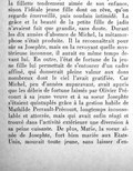 la fillette tendrement aimée de son enfance, sinon l’idéale jeune fille dont on rêve, qu’on regarde émerveillé, puis soudain intimidé. La grâce et la beauté de la petite fille de jadis n’avaient fait que grandir, sans doute. Durant les dix années d’absence de Michel, la métamorphose s’était produite. Il la reconnaîtrait pour sûr sa Josephte, mais en la revoyant quelle mystérieuse inconnue, il aurait en même temps devant lui. En outre, l’état de fortune de la jeune fille lui permettait de s’entourer d’un cadre affiné, qui donnerait pleine valeur aux dons nombreux dont le ciel l’avait gratifiée. Car Michel, peu d’années auparavant, avait appris que les débris de fortune laissés par Olivier Précourt à sa jeune veuve et à sa sœur Josephte s’étaient quintuplés grâce à la gestion habile de Mathilde Perrault-Précourt, longtemps inconsolable et atterrée, mais qui avait enfin réagi et trouvé dans l’activité extérieure une diversion à sa peine cuisante. De plus, Marie, la sœur aînée de Josephte, fort bien mariée aux États-Unis, mourait toute jeune, sans laisser d’en-