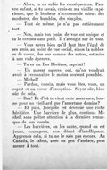 — Alors, tu en subis les conséquences. Pauvre enfant, si tu savais, crois-en ma vieille expérience, que le bonheur s’accommode mieux des modestes, des humbles, des simples. — Tout de même, je n’ai pas entièrement tort. — Non, mais ton point de vue est unique et tu le creuses sans pitié. Il t’aveugle sur le reste. — Vous savez bien qu’il faut être l’égal de ses amis, au point de vue social, sinon la noblesse de cœur, des uns comme des autres, est mise à une rude épreuve. — Tu es un Des Rivières, sapristi ! — Un parent pauvre, oui, qu’on voudrait avoir à reconnaître le moins souvent possible. — Michel ! — Pardon, cousin, mais vous êtes, vous, un esprit et un cœur d’exception. Soyez sûr, bien sûr de cela. — Bah ! Et d’où te vient cette assurance, bonne pour un vieillard que l’amertume domine ? — Et puis, Josephte est devenue une riche héritière. Une barrière de plus, continua Michel, sans prêter attention à la dernière remarque de son cousin. — Les barrières, on les saute, quand on est jeune, courageux, non dénué d’intelligence. Apprends cela, si tu ne le sais pas encore. Au Canada, le talent, avec un peu d’audace, peut mener à tout.