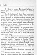 — Il y faut du temps. Et durant la lutte, le trésor que l’on convoite tombe en d’autres mains. — Quelle insistance ! C’est d’un petit monsieur qui a peur de se battre, laisse-moi être franc. Et puis, il peut t’arriver de compter des atouts dans ton jeu… Mais nous raisonnons dans le vide. Au fond, sais-tu, tu ignores la puissance de ton amour pour Josephte. Quel levier magnifique que cet amour ! Seulement, en ce domaine, tu t’ignores toi-même. — Mais j’aime Josephte… de tout mon cœur ! — Oui, oui, mais sa figure d’enfant, vois-tu, se mêle trop, dans ton imagination, aux traits de la belle jeune fille que tu n’as pas encore vue, après tout. — Cela ne changerait en rien mes sentiments. — Tu n’as qu’à voir, petit innocent ! Tiens, suis mon conseil. Pars pour le Canada. Séjournes-y durant quelque temps, car je ne puis me faire à l’idée que tu me quitterais tout à fait. Quand tu reviendras près de moi, je t’entendrai chanter le même thème, mais sur un autre air. Va, mon enfant. — Je vais réfléchir… Peut-être avez-vous raison. — Allons, surtout, relève la tête. Espère. Si l’on ne cultive pas tous les espoirs quand on