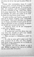 est jeune, la vie ne vaut pas la peine d’être vécue. Comme cette conversation, tenue il y avait un an à peine, revenait vivement à la mémoire de Michel, en ce matin de mai. Il se secoua soudain. Le capitaine, qu’il accompagnait depuis la veille, rappelait en bas. Aussi bien, l’heure de la messe approchait. Il n’avait que le temps de s’habiller, de casser une croûte et en route la demie de cinq heures serait venue. Un petit incident, qui l’amusa, marqua le départ de la maison, modeste, mais confortable, où il logeait. Alors qu’il cherchait son chapeau sur la longue planchette de bois garnie de crochets et appliquée au mur, à l’entrée, un garçonnet de huit ans accourut près de lui. — Monsieur, dit-il, un de nos compagnons a pris votre chapeau. — Oui ? fit Michel surpris. — Il assurait que vous n’en diriez rien, que vous étiez très aimable et qu’il vous laissait sa casquette de marin à la place. — Mais pourquoi ce changement, petit ? Le sais-tu ? — Il a dit, je crois, qu’il voulait avoir l’air d’un monsieur de la ville, non d’un matelot. Cela ferait bonne impression sur sa blonde de Saint-Denis-sur-Richelieu… Le capitaine, non loin de Michel, se mit à rire. Michel se joignit à lui, tout en se coiffant de son couvre-chef d’occasion.