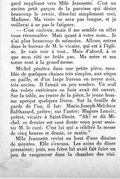 gard suppliant vers Mlle Jeannette. C’est un ancien petit garçon de la paroisse qui désire beaucoup le revoir, dites-lui simplement ceci, Madame. Ma visite ne sera pas longue, et je veillerai à ne pas le fatiguer. — C’est curieux, mais il me semble en effet vous reconnaître. Mais quant à votre nom… Je n’ai plus beaucoup de mémoire. Allons, entrez dans le bureau de M. le vicaire, qui est à l’église. Je vais voir à tout… Mais d’abord, à ce que mon rôti ne brûle pas. Ma mère et ma sœur sont à la grand’messe. Michel pénétra dans une petite pièce, meublée de quelques chaises très simples, aux sièges en paille, et d’un large bureau en noyer noir, très ancien. Il faisait un peu sombre. Un seul des volets extérieurs en bois avait été ouvert. Sur la table, au centre de la pièce, le jeune homme aperçut quelques livres. Sur la feuille de garde de l’un, il lut : Marie-Joseph-Melchior Balthazard, prêtre ; sur l’autre : Hugues Lenoir, prêtre, vicaire à Saint-Denis. « Ah ! se dit Michel, ce dernier est sans doute venu pour assister M. le curé. C’est lui qui a célébré la messe de cinq heures et demie, ce matin. » Mlle Jeannette revint au bout d’une dizaine de minutes. Elle s’excusa. Les soins du dîner pressaient ; puis, son frère lui avait fait faire un peu de rangement dans la chambre des visi-