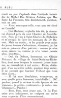 remit un peu d’aplomb dans l’attitude intimidée de Michel Des Rivières Authier, que Madame La Fontaine, très discrètement, questionnait un peu. — Ainsi, remarqua-t-elle, vous avez été élevé au Canada ? — Oui Madame ; orphelin très tôt, je demeurai d’abord près du curé Chartier de Saint-Benoît. Puis, je vins à Saint-Charles du Richelieu et m’occupai de faire les messages du Dr Duvert. Mais un matin… et les grands yeux noirs du jeune homme s’adoucirent, s’émurent, je fus mis en présence d’un patriote… comme je n’en avais jamais vu, comme je n’en verrai jamais plus, peut-être… — Oui, fit Nelson, lentement, cet Olivier Précourt, du village de Saint-Denis-sur-Richelieu, dont vous évoquez le souvenir, jeune homme, ne ressemblait à nul autre… Riche, distingué, d’un caractère noble, quoique trop entier, il ne pouvait que fasciner l’enfant que vous étiez alors… — Il fut mon bienfaiteur, voyez-vous, et avec quelle grâce fastueuse, inoubliable !… Oh ! pardon, quand je reviens à cette époque de ma jeunesse… je perds… contenance… je mets… une véhémence… Pardon ! — Bien, bien, mon jeune ami, fit La Fontaine avec indulgence, ne craignez pas qu’on vous reproche d’être reconnaissant…