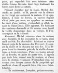 gnon, qui regardait fuir avec tristesse cette vieille femme dévouée, dont l’âge trahissait les forces sans doute à jamais. Prenant Josephte par la main, Michel descendit au jardin ; et là, penché sur la clôture en fer forgé qui entourait la maison, il vit que, bientôt, à bout de force, la pauvre Sophie s’était jetée par terre, en appelant au secours. Le bruit d’une voiture s’entendait en effet, venant de Saint-Denis. Elle apparut. Un habitant des environs descendit et fit monter avec bonté la vieille domestique dans sa voiture. Il l’encourageait et la calmait. Vivement, Michel retourna dans la maison avec Josephte. Il lui enjoignit de se taire, quoi qu’il arrivât. Le charitable habitant se trouva bientôt près de la maison des Précourt. Il aperçut la malle et la chargea sur son dos. Il la déposa dans la charrette près de la vieille domestique à demi-consciente. Puis, les mains autour de sa bouche, en guise de porte-voix, il appela par trois fois, tourné vers la maison, et d’une voix de stentor, vraiment. N’entendant rien, ne voyant rien bouger autour de la propriété qui semblait close, il repartit bien vite vers Saint-Denis. — Et maintenant, Josephte, préparons-nous,