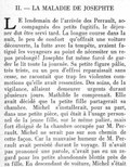 II. — LA MALADIE DE JOSEPHTE LE lendemain de l’arrivée des Perrault, accompagnés des petits fugitifs, le déjeuner dut être servi tard. La longue course dans la nuit, le peu de confort qu’offrait une voiture découverte, la lutte avec la tempête, avaient fatigué les voyageurs au point de nécessiter un repos prolongé ! Josephte fut même forcé de garder le lit toute la journée. Sa petite figure pâlie, très triste, ou un peu d’effroi reparaissait sans cesse, ne racontait que trop les violentes commotions qu’elle avait ressenties. Des soins, de la vigilance, allaient demeurer urgents durant plusieurs jours. Mathilde le comprenait. Elle avait décidé que la petite fille partagerait sa chambre. Michel s’installerait, pour sa part, dans une petite pièce, qui était à l’usage personnel de la jeune fille, sur le même palier, mais fort éloigné de la chambre occupée par M. Perrault. Michel ne serait pas sur son chemin de cette façon. Car la mauvaise humeur de M. Perrault avait persisté durant le voyage. Il n’avait pas prononcé une parole, n’avait pas eu un regard pour les petits abandonnés blottis près de sa fille. En descendant de voiture, Michel s’était