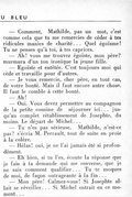 — Comment, Mathilde, pas un mot, c’est comme cela que tu me remercies de céder à tes ridicules manies de charité… Quel égoïsme ! Tu ne penses qu’à toi, à tes caprices. — Ah ! vous me trouvez égoïste, mon père ? murmura d’un ton ironique la jeune fille. — Égoïste et entêtée. C’est toujours moi qui cède et travaille pour d’autres. — Je vous remercie, cher père, en tout cas, de votre bonté. Mais il faut encore autre chose. Il faut le comble à cette bonté. — Ah ! — Oui. Vous devez permettre au compagnon de la petite cousine de séjourner ici… jusqu’au complet rétablissement de Josephte, du moins. Le départ de Michel… — Tu n’es pas sérieuse, Mathilde, n’est-ce pas ? s’écria M. Perrault, tout de suite en proie à la colère. — Hélas ! oui, je ne l’ai jamais été si profondément. — Eh bien, si tu l’es, écoute la réponse que je fais à ta demande qui me renverse, que je ne sais comment qualifier… Tu te moques de moi, de façon outrageante à la fin… — Mon père ! Calmez-vous ! Si Josephte allait se réveiller… Si Michel entrait en ce moment…