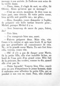 message à son arrivée. Je l’adresse aux soins de la vieille dame. — Tiens, tiens, il s’agit de moi, en effet, fit Olivier. Alors qu’est-ce que ce message ? — C’est un secret, monsieur. Je dois vous en faire part, sans témoin. Et votre petite sœur, bien qu’elle soit gentille me… me gêne… — Bien, Josephte, cours demander à Sophie, de préparer une belle tartine beurrée pour… Michel, puisque Michel il y a. — Avec beaucoup de sucre du pays, frérot, dis ? — Très bien. — J’en mangerais bien une, aussi. — Fais-en préparer deux. Mais vite, vite. Cours à la cuisine et agis sans bruit. Il ne faut pas que grand’mère ait connaissance de cela. Ni… ni la grande sœur Marie. Tu sais fort bien cela, voyons, cours vite. — Oh ! il n’y a pas de danger pour Marie, fit la petite fille, elle s’est installée là-bas, au bord de l’eau près d’un grand orme. Elle fait de la peinture, des croûtes, comme tu dis, quand elle n’est pas là. — Petite bavarde ! Veux-tu bien filer, reprit avec un peu d’impatience le jeune homme, mais il embrassa avec affection la petite fille, qui se pendait à son cou en riant. Puis, elle s’enfuit