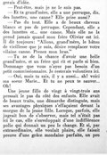 gerais d’idée. — Peut-être, mais je ne le suis pas. — Et ta grand’mère, elle a une perruque, dis, des lunettes, une canne ? Elle prise aussi ? — Pas du tout. Elle a de beaux cheveux blancs et pas de perruque. Cependant, elle a des lunettes et… une canne. Mais elle ne la prend jamais quand mon frère Olivier est ici. Il dit toujours : « Allons, grand’mère, le bâton de vieillesse que je suis, désire remplacer votre vilaine canne. Prenez mon bras. » — Tu as de la chance d’avoir une belle grand’mère, et un frère qui rit et parle si bien. Dommage que vous n’ayez pas besoin d’un petit commissionnaire. Je resterais volontiers ici. — Oui, mais tu sais, il y a aussi… ah ! voici ma sœur Marie… Et tu ne peux te sauver… Oh ! Une jeune fille de vingt à vingt-trois ans pressait le pas du côté des enfants. Elle avait de beaux traits, une démarche distinguée, mais ses avantages physiques s’effaçaient devant la morgue de la jeune fille. Lorsque, parfois, elle jugeait bon de s’observer, mais tel n’était pas ici le cas, elle s’enveloppait d’une indifférence polie qui donnait un peu le change. Et si, par extraordinaire, elle voulait plaire, elle faisait preuve d’une grâce mondaine parfaite, un peu