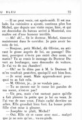 — Il ne peut venir, cet après-midi. Il est malade. La cuisinière a ajouté, continua plus bas Michel, que depuis une visite reçue, hier, et qui est descendue du bateau arrivé à Montréal, son maître est d’une humeur terrible. — Ah ! ah !… fit le docteur. Michel, tiens-toi maintenant dans le corridor. Je puis avoir besoin de toi. — Bonjour, petit Michel, dit Olivier, en attirant le gosse auprès de lui, au passage ! Dis-moi, pourquoi n’es-tu pas entré chez nous, ce matin ? Tu as remis le message du Docteur Duvert au boulanger, sans descendre de voiture. Je t’ai vu de ma chambre ! — Oh ! ne le dites pas à M. le Docteur. Il m’en voudrait peut-être, quoiqu’il soit bien bon. — Je serai muet. Mais apprends-moi pourquoi tu as fait cela. — M. Olivier, je… je ne voulais pas… — Tu as encore sur le cœur les paroles de ma sœur, n’est-ce pas ? — Un peu, mais c’est surtout parce qu’elle a fait pleurer la petite que je lui en veux. Je l’ai vue de mes yeux. J’étais caché derrière un arbre. Elle grondait bien fort. La bonne petite fille s’est mise à pleurer. — Josephte te plaît, Michel ? — Oui. Elle rit et cause avec moi… malgré que je ne sois qu’un… va-nu-pieds.